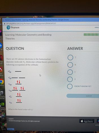 Bin
e.net
Learning: Molecular Geometry and Bonding
land: Theories
na's
Dead
mpti...
A
-pex
gends
rome
EPIC
GAMES
Dynamic Study Modules - Learning: Molecular Geometry and Bonding Theories - Google Chrome
kf1.amplifire.com/amp/#s/learn-app/hf/assignment/BNWLMTL97
ic Games
auncher
©@
GeForce
experience
iCUE
Pearson
Terraria
QUESTION
There are 10 valence electrons in the homonuclear
diatomic molecule N₁. Molecular orbital theory predicts the
following occupation of the orbitals:
02p
2p
02p
2p
025
028
tt
tt t
==
What is the bond order of N₂?
Waiting...
4
support
Ⓒ2023 Knowledge Factor, Inc. All rights reserved.
ANSWER
00
I DON'T KNOW YET
submit
Download on the
retur
power