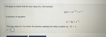 It is easy to check that for any value of c, the function
is solution of equation
y(x) = ce-2+e-*
y + 2y = e.
Find the value of c for which the solution satisfies the initial condition y(-2) = 1.
C=