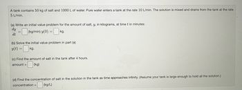 A tank contains 50 kg of salt and 1000 L of water. Pure water enters a tank at the rate 10 L/min. The solution is mixed and drains from the tank at the rate
5 L/min.
(a) Write an initial value problem for the amount of salt, y, in kilograms, at time t in minutes:
dy
dt
=(kg/min) y(0) = k
kg.
(b) Solve the initial value problem in part (a)
y(t)
=0kg.
=
(c) Find the amount of salt in the tank after 4 hours.
amount = (kg)
(d) Find the concentration of salt in the solution in the tank as time approaches infinity. (Assume your tank is large enough to hold all the solution.)
concentration =
=(kg/L)