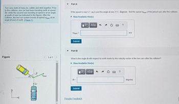 **Collision Analysis:**

**Problem Statement:**
Two cars, each with mass \( m \), collide and stick together. Before the collision:
- One car travels north at speed \( 2v \).
- The other car travels at speed \( v \) at an angle \( \phi \) south of east.

After the collision, the combined cars travel at speed \( v_{\text{final}} \) at an angle \( \theta \) east of north.

**Figure Explanation:**
- The figure illustrates the motion of two cars before and after collision.
- The blue car moves directly north with velocity \( 2v \).
- The yellow car moves with velocity \( v \) at an angle \( \phi \) south of east.
- After the collision, the resulting velocity \( v_{\text{final}} \) is shown at an angle \( \theta \) east of north.

**Part A:**
Determine \( v_{\text{final}} \) after the collision, given \( v = 5.1 \, \text{m/s} \) and \( \phi = 21.5^\circ \).

\[ v_{\text{final}} = \, \_\_\_ \, \text{m/s} \]

**Part B:**
Find the angle \( \theta \) with respect to north made by the velocity vector after the collision.

\[ \theta = \, \_\_\_ \, \text{degrees} \]