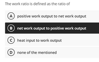 The work ratio is defined as the ratio of
(A positive work output to net work output
net work output to positive work output
C heat input to work output
D) none of the mentioned
