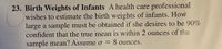 23. Birth Weights of Infants A health care professional
wishes to estimate the birth weights of infants. How
large a sample must be obtained if she desires to be 90%
confident that the true mean is within 2 ounces of the
sample mean? Assume o = 8 ounces.
%3D
