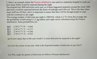 **Example of Poisson Distribution in a Maternity Hospital Setting**

In a maternity hospital, the Poisson distribution is used to estimate the number of births expected during the night. The hospital handles 3000 deliveries annually. If these occur randomly throughout the day, approximately 1000 deliveries are expected between midnight and 8:00 a.m. It's crucial during these hours to ensure adequate staffing.

The average number of nightly deliveries is calculated as 1000/365, which equals 2.74. Using the Poisson distribution, the probability of delivering 0, 1, 2, etc., babies per night can be determined. Here are some calculated probabilities:

- **P(0)**: \(2.74^0 \cdot e^{-2.74} / 0! = 0.065\)
- **P(1)**: \(2.74^1 \cdot e^{-2.74} / 1! = 0.177\)
- **P(2)**: \(2.74^2 \cdot e^{-2.74} / 2! = 0.242\)
- **P(3)**: \(2.74^3 \cdot e^{-2.74} / 3! = 0.221\)

**Questions:**

(i) On how many days in the year would five or more deliveries be expected at night?

(ii) Over the course of one year, what is the expected number of deliveries in any day?

(iii) Why might the pattern of deliveries not follow a Poisson distribution?