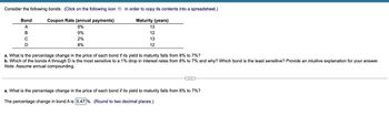 Consider the following bonds: (Click on the following icon in order to copy its contents into a spreadsheet.)
Coupon Rate (annual payments)
Maturity (years)
13
0%
0%
12
2%
13
8%
12
Bond
A
B
C
D
a. What is the percentage change in the price of each bond if its yield to maturity falls from 8% to 7%?
b. Which of the bonds A through D is the most sensitive to a 1% drop in interest rates from 8% to 7% and why? Which bond is the least sensitive? Provide an intuitive explanation for your answer.
Note: Assume annual compounding.
a. What is the percentage change in the price of each bond if its yield to maturity falls from 8% to 7%?
The percentage change in bond A is 5.47%. (Round to two decimal places.)