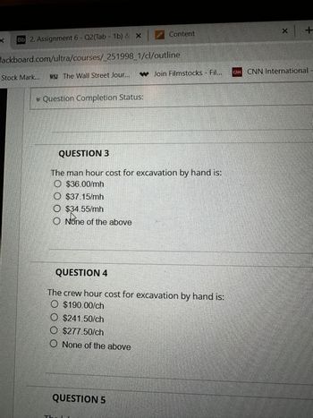 Bb 2. Assignment 6- Q2(Tab - 1b) & X
lackboard.com/ultra/courses/_251998_1/cl/outline
Stock Mark...
* Question Completion Status:
WSJ The Wall Street Jour... Join Filmstocks - Fil... CNN CNN International
QUESTION 3
The man hour cost for excavation by hand is:
$36.00/mh
O $37.15/mh
$34.55/mh
100
Content
O None of the above
QUESTION 4
The crew hour cost for excavation by hand is:
$190.00/ch
$241.50/ch
_ $277.50/ch
None of the above
QUESTION 5
X
+