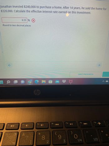 Jonathan invested $240,000 to purchase a home. After 14 years, he sold the home for
$320,000. Calculate the effective interest rate earned on this investment.
0.23 %
Round to two decimal places
t
SAVE PROGRESS
O
hp
f8
*
8
2
fg
I◄◄
9
*
M
f10
▶11
O
1/4
(12
1/2
+