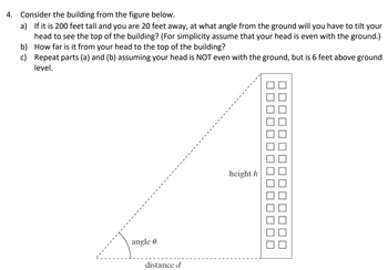 4. Consider the building from the figure below.
a) If it is 200 feet tall and you are 20 feet away, at what angle from the ground will you have to tilt your
head to see the top of the building? (For simplicity assume that your head is even with the ground.)
How far is it from your head to the top of the building?
Repeat parts (a) and (b) assuming your head is NOT even with the ground, but is 6 feet above ground
level.
b)
c)
angle
distance d
height h