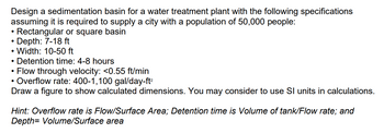 Design a sedimentation basin for a water treatment plant with the following specifications
assuming it is required to supply a city with a population of 50,000 people:
Rectangular or square basin
• Depth: 7-18 ft
●
.
• Width: 10-50 ft
Detention time: 4-8 hours
Flow through velocity: <0.55 ft/min
Overflow rate: 400-1,100 gal/day-ft²
Draw a figure to show calculated dimensions. You may consider to use SI units in calculations.
●
●
Hint: Overflow rate is Flow/Surface Area; Detention time is Volume of tank/Flow rate; and
Depth= Volume/Surface area