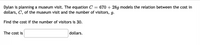 = 670 + 289 models the relation between the cost in
Dylan is planning a museum visit. The equation C
dollars, C, of the museum visit and the number of visitors, g.
Find the cost if the number of visitors is 30.
The cost is
dollars.
