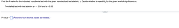 ## Hypothesis Testing: Finding the P-Value

To determine the P-value for a given hypothesis test with the provided standardized test statistic \( z \), follow these steps and decide whether to reject the null hypothesis (\( H_0 \)) for the specified level of significance \( \alpha \).

### Given:
- **Type of test:** Two-tailed
- **Test statistic:** \( z = -2.04 \)
- **Level of significance:** \( \alpha = 0.06 \)

### Step-by-step Solution:
1. **Find the P-value for the test statistic**: Using the standard normal distribution table or a calculator, lookup the P-value corresponding to \( z = -2.04 \).
   - P-value calculation includes finding the area under the curve to the left of \( z = -2.04 \) and then doubling it because it is a two-tailed test.

2. **Decision rule for rejecting \( H_0 \)**:
   - If the P-value is less than or equal to \( \alpha \), reject \( H_0 \).
   - If the P-value is greater than \( \alpha \), do not reject \( H_0 \).

### Answer:
```plaintext
P-value =  [  ]  (Round to four decimal places as needed.)
```

This section assists learners in understanding how to calculate and interpret the P-value in the context of hypothesis testing.