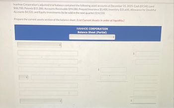 Ivanhoe Corporation's adjusted trial balance contained the following asset accounts at December 31, 2025: Cash $9,540, Land
$46,700, Patents $15,300, Accounts Receivable $94,080, Prepaid Insurance $5,400, Inventory $35,600, Allowance for Doubtful
Accounts $4,520, and Equity Investments (to be sold in the next quarter) $14,550.
Prepare the current assets section of the balance sheet. (List Current Assets in order of liquidity.)
47
IVANHOE CORPORATION
Balance Sheet (Partial)
$
$