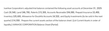 Ivanhoe Corporation's adjusted trial balance contained the following asset accounts at December 31, 2025:
Cash $9, 540, Land $46,700, Patents $15, 300, Accounts Receivable $94,080, Prepaid Insurance $5,400,
Inventory $35, 600, Allowance for Doubtful Accounts $4, 520, and Equity Investments (to be sold in the next
quarter) $14,550. Prepare the current assets section of the balance sheet. (List Current Assets in order of
liquidity.) IVANHOE CORPORATION Balance Sheet (Partial)