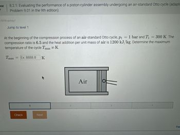 GE
Y
8.2.1: Evaluating the performance of a piston-cylinder assembly undergoing an air-standard Otto cycle (adapt
Problem 9.01 in the 9th edition).
576700.qx3zqy7
Jump to level 1
= 300 K. The
At the beginning of the compression process of an air-standard Otto cycle, p₁ = 1 bar and T₁
compression ratio is 6.5 and the heat addition per unit mass of air is 1200 kJ/kg. Determine the maximum
temperature of the cycle Tmax in K.
Tmax
= Ex: 8888.8
K
Check
1
Next
Air
O
2
3
4
Fee