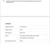 1.2
Calculate the remuneration of Mary for the day using Taylor's differential piecework system from the
following information.
INFORMATION
Standard time allowed
10 minutes per unit
Standard work day
8 hours
Normal wage rate
R120 per hour
Premium
110% of piecework rate if standard or above standard;
90% of piecework rate if below standard
Mary's production for the day
50 units
