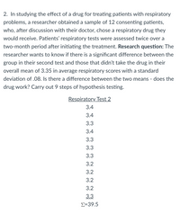 2. In studying the effect of a drug for treating patients with respiratory
problems, a researcher obtained a sample of 12 consenting patients,
who, after discussion with their doctor, chose a respiratory drug they
would receive. Patients' respiratory tests were assessed twice over a
two-month period after initiating the treatment. Research question: The
researcher wants to know if there is a significant difference between the
group in their second test and those that didn't take the drug in their
overall mean of 3.35 in average respiratory scores with a standard
deviation of .08. Is there a difference between the two means - does the
drug work? Carry out 9 steps of hypothesis testing.
Respiratory Test 2
3.4
3.4
3.3
3.4
3.3
3.3
3.3
3.2
3.2
3.2
3.2
3.3
Σ-39.5
