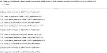 The P-value for a hypothesis test is shown. Use the P-value to decide whether to reject Ho when the level of significance is (a) x = 0.01, (b) x = 0.05, and (c) α=0.10.
P=0.0347
(a) Do you reject or fail to reject Ho at the 0.01 level of significance?
O A. Reject Ho because the P-value, 0.0347, is greater than α = 0.01.
OB. Fail to reject Ho because the P-value, 0.0347, is greater than a = 0.01.
O C. Reject Ho because the P-value, 0.0347, is less than α = 0.01.
O D. Fail to reject Ho because the P-value, 0.0347, is less than α = 0.01.
(b) Do you reject or fail to reject Ho at the 0.05 level of significance?
O A. Reject Ho because the P-value, 0.0347, is greater than α = 0.05.
O B. Fail to reject Ho because the P-value, 0.0347, is less than a = 0.05.
OC. Fail to reject Ho because the P-value, 0.0347, is greater than α = 0.05.
O D. Reject Ho because the P-value, 0.0347, is less than α = 0.05.
(c) Do you reject or fail to reject Ho at the 0.10 level of significance?
O A. Reject Ho because the P-value, 0.0347, is less than α = 0.10.