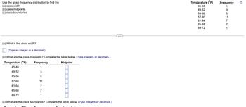 Use the given frequency distribution to find the
(a) class width.
(b) class midpoints.
(c) class boundaries.
(a) What is the class width?
(Type an integer or a decimal.)
(b) What are the class midpoints? Complete the table below. (Type integers or decimals.)
Temperature (°F)
Midpoint
45-48
49-52
53-56
57-60
61-64
65-68
69-72
Frequency
1
3
5
11
7
7
1
(c) What are the class boundaries? Complete the table below. (Type integers or decimals.)
...
Temperature (°F)
45-48
49-52
53-56
57-60
61-64
65-68
69-72
Frequency Q
1
3
5
11
7
7
1