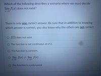 Which of the following describes a scenario where we must decide
lim f(x) does not exist?
There is only one correct answer. Be sure that in addition to knowing
which answer is correct, you also know why the others are not correct.
O f(2) does not exist
O The function is not continuous at x=2.
O The function is constant.
O lim f(x) lim f(x)
O The function is a polynomial.
