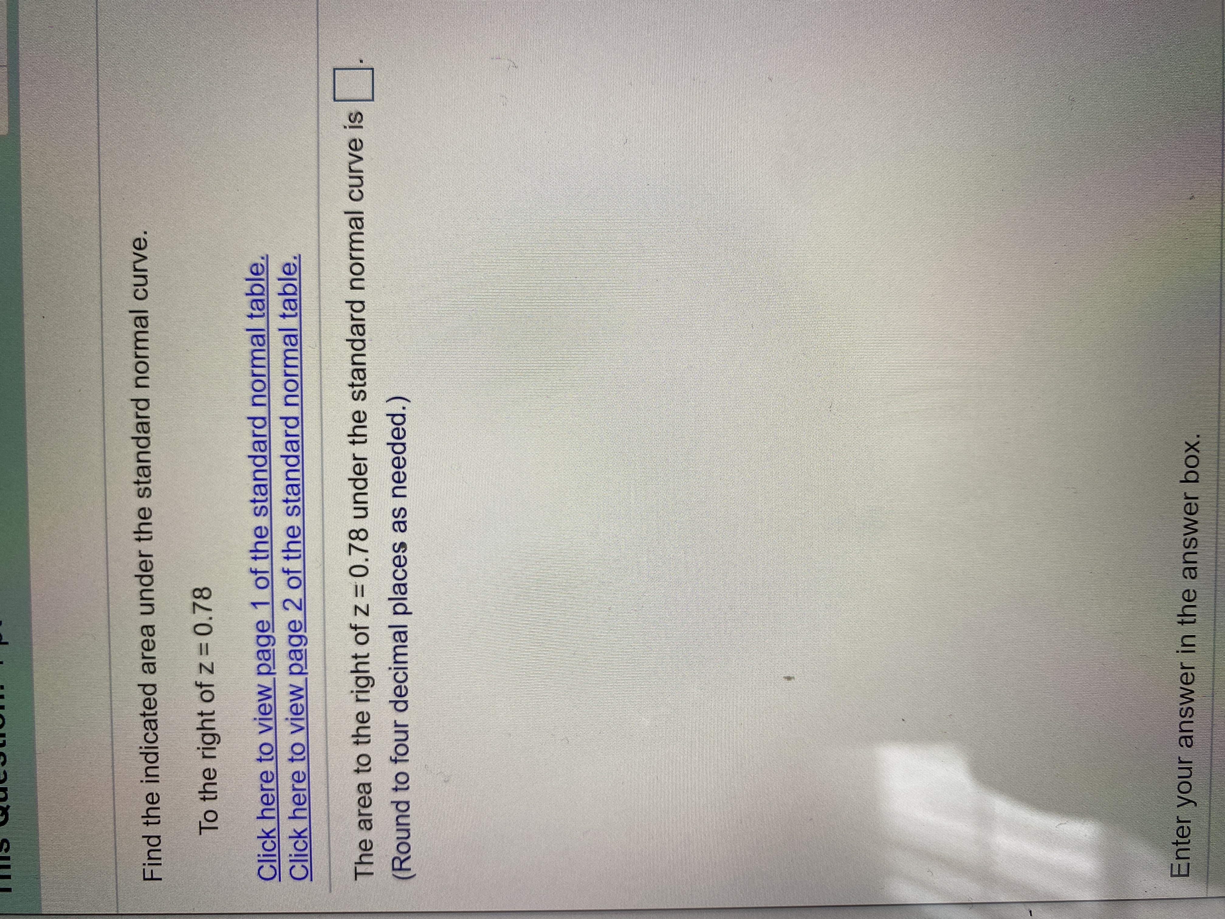 Find the indicated area under the standard normal curve.
To the right of z 0.78
