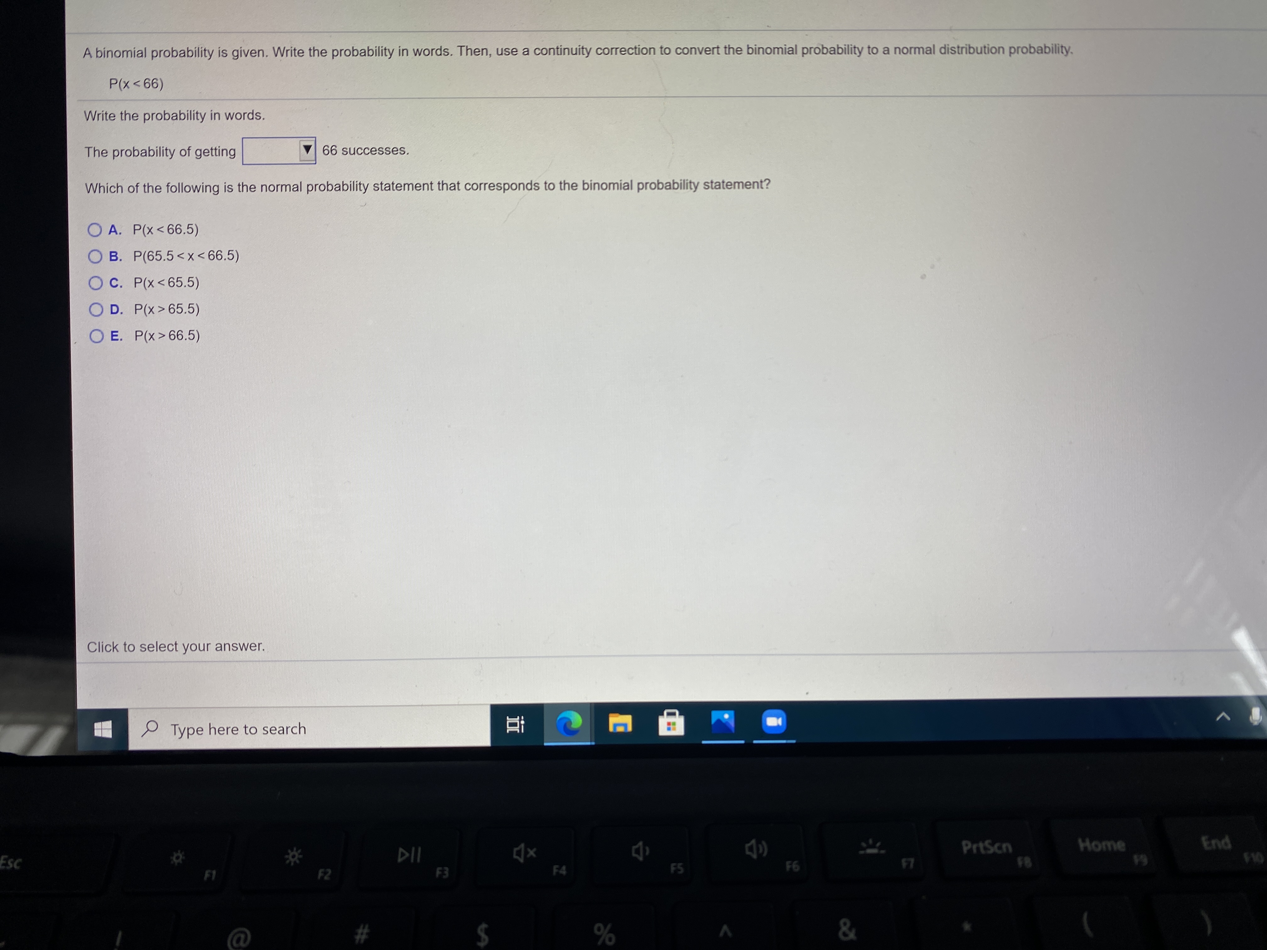 A binomial probability is given.
P(x<66)
Write the probability in words.
The probability of getting
Which of the following is the n
O A. P(x<66.5)
O B. P(65.5<x < 66.5)
O C. P(x<65.5)
O D. P(x>65.5)
O E. P(x>66.5)
