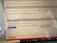 A sample of size n = 62 is drawn from a population whose standard deviation is o = 10.
Part 1 of 2
(a) Find the margin of error for a 95% confidence interval for u. Round the answer to at least three decimal places.
The margin of error for a 95% confidence interval foru is
Part 2 of 2
(b) If the confidence level were 99%, would the margin of error be larger or smaller?
(Choose one)
because the confidence level is (Choose one)
Smaller
Larger
Save For Later
Check Answer
O 2022 McGraw Hill LLC. All Rights Reserved. Terms of L
W
Type here to search
..
