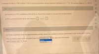 A sample of size n= 96 is drawn from a normal population whose standard deviation is o = 7.8. The sample mean is x = 49.32.
Part 1 of 2
(a) Construct
a 99% confidence interval for u. Round the answer to at least two decimal places.
A 99% confidence interval for the mean is
O <u< O
do
Part 2 of 2
(b) If the population were not approximately normal, would the confidence interval constructed in part (a) be valid? Explain.
be valid since the sample
The confidence interval constructed in part (a) |(Choose one) ▼
would
Size (Choose one) ▼ | large.
would not
