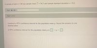 -
A sample of size n=44 has sample mean x = 54.3 and sample standard deviations=9.2.
Part: 0 / 2
Part 1 of 2
Construct a 95% confidence interval for the population mean u. Round the answers to one
decimal place.
A 95% confidence interval for the population mean u is
<µ<
