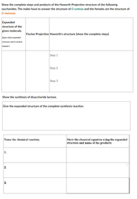 Show the complete steps and products of the Haworth Projection structure of the following
saccharides. The males have to answer the structure of D-sorbose and the females are the structure of
D-mannose.
Expanded
structure of the
given molecule.
Fischer Projection Haworth's structure [show the complete steps]
[open chain expanded
structure and in vertical
manner.)
Step 1
Step 2
Step 3
Show the synthesis of disaccharide lactose.
Give the expanded structure of the complete synthesis reaction.
Show the chemical equation using the expanded
structure and name of the products.
Name the chemical reaction.
1.
2.
3.
