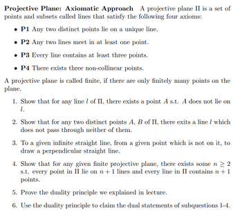 Projective Plane: Axiomatic Approach A projective plane II is a set of
points and subsets called lines that satisfy the following four axioms:
• P1 Any two distinct points lie on a unique line.
• P2 Any two lines meet in at least one point.
• P3 Every line contains at least three points.
• P4 There exists three non-collinear points.
A projective plane is called finite, if there are only finitely many points on the
plane.
1. Show that for any line 1 of II, there exists a point A s.t. A does not lie on
1.
2. Show that for any two distinct points A, B of II, there exits a line 1 which
does not pass through neither of them.
3. To a given infinite straight line, from a given point which is not on it, to
draw a perpendicular straight line.
4. Show that for any given finite projective plane, there exists some n ≥ 2
s.t. every point in II lie on n + 1 lines and every line in II contains n + 1
points.
5. Prove the duality principle we explained in lecture.
6. Use the duality principle to claim the dual statements of subquestions 1-4.