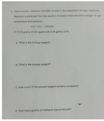 2. Wood alcohol, methanol (CH3OH), is used in the preparation of many chemicals.
Methanol is produced from the reaction of carbon monoxide and hydrogen at high
temperature and pressure.
CO + 2H2 → CH3OH
If 10.00 grams of CO reacts with 8.00 grams of H2,
a. What is the limiting reagent?
b. What is the excess reagent?
c. How much of the excess reagent remains unreacted?
d. How many grams of methanol was produced?