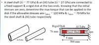 • A steel shaft (G = 77 GPa) & an (Al) tube (G= 27 GPa) are connected to
a fixed support & a rigid disk at the two ends. Knowing that the initial
stresses are zero, determine the max torque that can be applied to the
disk if the allowable stresses are tallow
120 MPa & Tallow = 70 MPa for
the steel shaft & (Al) tube respectively
Rigid Disk
Al Tube
76 mm
Steel Shaft
50 mm
8 mm
Al Tube
Steel Shaft
500 mm
