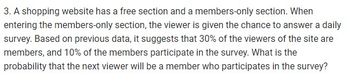 3. A shopping website has a free section and a members-only section. When
entering the members-only section, the viewer is given the chance to answer a daily
survey. Based on previous data, it suggests that 30% of the viewers of the site are
members, and 10% of the members participate in the survey. What is the
probability that the next viewer will be a member who participates in the survey?