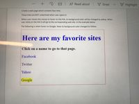 A Read aloud Draw
F Highlight
Create a web page which contains four links.
These links are NOT underlined when user opens it.
When user moves the mouse to hover on the link, its background color will be changed to yellow. When
user clicks on the link it will go to the corresponding web site. In the example below
The following is when hover on Google. Note its background color changed to Yellow.
Here are my favorite sites
Click on a name to go to that page.
Facebook
Twitter
Yahoo
Google
