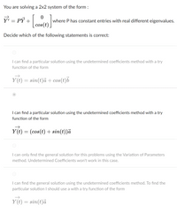 You are solving a 2x2 system of the form:

\[ \vec{Y}' = P \vec{Y} + \begin{bmatrix} 0 \\ \cos(t) \end{bmatrix} \]

where \( P \) has constant entries with real different eigenvalues.

Decide which of the following statements is correct:

1. (Option): I can find a particular solution using the undetermined coefficients method with a try function of the form

   \[ \vec{Y}(t) = \sin(t)\vec{a} + \cos(t)\vec{b} \]

2. (Option): I can find a particular solution using the undetermined coefficients method with a try function of the form

   \[ \vec{Y}(t) = (\cos(t) + \sin(t))\vec{a} \]

3. (Option): I can only find the general solution for this problem using the Variation of Parameters method. Undetermined Coefficients won't work in this case.

4. (Option): I can find the general solution using the undetermined coefficients method. To find the particular solution I should use a try function of the form

   \[ \vec{Y}(t) = \sin(t)\vec{a} \]