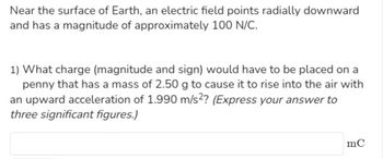 Near the surface of Earth, an electric field points radially downward
and has a magnitude of approximately 100 N/C.
1) What charge (magnitude and sign) would have to be placed on a
penny that has a mass of 2.50 g to cause it to rise into the air with
an upward acceleration of 1.990 m/s2? (Express your answer to
three significant figures.)
mC