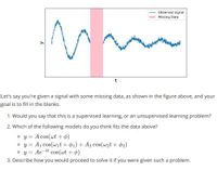 Observed signal
Missing Data
t
Let's say you're given a signal with some missing data, as shown in the figure above, and your
goal is to fill in the blanks.
1. Would you say that this is a supervised learning, or an unsupervised learning problem?
2. Which of the following models do you think fits the data above?
o y = A cos(wt +¢)
o y = A1 cos(wit + 01) + A2 cos(wzt + ¢2)
o y = Ae-kt cos(wt + ø)
3. Describe how you would proceed to solve it if you were given such a problem.
