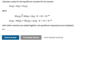 Calculate a value for the equilibrium constant for the reaction
O₂(g) + O(g) → 03 (g)
given
hv
-49
NO₂ (g) NO(g) + O(g) K = 8.2 × 10¯
O3(g) + NO(g) ⇒ NO₂(g) + O₂(g) K = 7.5 × 10-
-34
(Hint: When reactions are added together, the equilibrium expressions are multiplied.)
K=
Submit Answer
Try Another Version 1 item attempt remaining