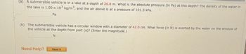 (a) A submersible vehicle is in a lake at a depth of 26.8 m. What is the absolute pressure (in Pa) at this depth? The density of the water in
the lake is 1.00 x 103 kg/m³, and the air above is at a pressure of 101.3 kPa.
Pa
(b) The submersible vehicle has a circular window with a diameter of 42.0 cm. What force (in N) is exerted by the water on the window of
the vehicle at the depth from part (a)? (Enter the magnitude.)
N
Need Help?
Read It