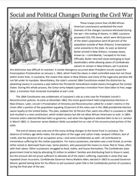 Social and Political Changes During the Civil War
These troops (more than 24,000 African
American Louisianans) symbolized the most
dramatic of the changes Louisiana witnessed during
the war-the ending of slavery. In 1860, Louisiana
possessed 331,726 slaves, which were 46.8 percent
of the state's population (and 59 percent of the
population outside of New Orleans). Emancipation
came unevenly to the state. As soon as General
Butler arrived in New Orleans, runaway slaves,
known as -contrabands, I escaped to his lines.
Officially, Butler returned slaves belonging to loyal
slaveholders while allowing slaves of Confederate
owners to remain in New Orleans, yet in practice
this distinction was difficult to maintain. A similar divergence occurred when President Lincoln issued the
Emancipation Proclamation on January 1, 1863, which freed the slaves in rebel controlled areas but not those
within Union lines. In Louisiana, this meant that slaves in New Orleans and many of the sugarcane parishes did
not fall under its mandate. Nevertheless, the state's unionist 1864 Constitution ended this distinction by
| abolishing slavery in Louisiana a year before the Thirteenth Amendment ended slavery throughout the United
States. During this whole process, the Union army helped supervise a transition from slave labor to free, wage
labor, a transition that remained incomplete at war's end.
The 1864 Constitution was emblematic of Louisiana's role as a test case for President Lincoln's
Reconstruction policies. As early as December 1862, the Union government held congressional elections in
New Orleans. Later, Lincoln's Proclamation of Amnesty and Reconstruction called for a state's reentry in the
Union after a portion of the population equaling 10 percent of the votes cast in the 1860 presidential election
swore loyalty to the United States. This plan, dubbed the 10 Percent Plan, went into effect in Louisiana in 1864
and resulted in a new constitution, which ended slavery but did not allow African Americans to vote. In 1864,
Unionist voters selected Michael Hahn as governor, and when the legislature selected Hahn to be U.S. senator
in March 1865, Lt. Governor James Madison Wells succeeded him as ruler of the reconstructed portion of the
state.
The end of slavery was only one of the many striking changes to the home front in Louisiana. The
absence of military age white males, the disruption of the sugar and cotton trade, rampant inflation, lack of
credit, and the presence of an occupation army-and some Confederates as well-all contributed to
tremendous suffering for the civilian population. For many Louisianans, starvation was a real threat, as armies
either seized or destroyed food crops. Some planters, who possessed the means to move, fled to Texas, often
with their slaves. Other Louisianans struggled to feed, clothe, and house themselves. The Confederate state
government tried to help by allocating $5 million to soldiers' families and distributing food to those in need,
but this amount did not prove sufficient to alleviate all of the state's suffering, especially in areas that saw
repeated Union incursions. Confederate Governor Henry Watkins Allen, elected in 1863 to succeed Governor
Moore, gained lasting fame for his efforts to aid Louisiana's plain folk in the Confederate portion of Louisiana
during the final year of the war.
