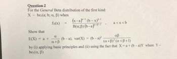 Question 2
For the General Beta distribution of the first kind:
X bei(a; b; a, ß) when
fx(x)
Show that
E(X) = a +
(x-a)-¹(b-x)-1
B(x;ß) (b-a)a+B-1 >
a<x<b
α
αβ
(b-a), var(X) = (b-a)²
a+ß
(a +B)² (a + ß+1)
by (i) applying basic principles and (ii) using the fact that X = a + (b-a)Y where Y~
bei(a, ß)