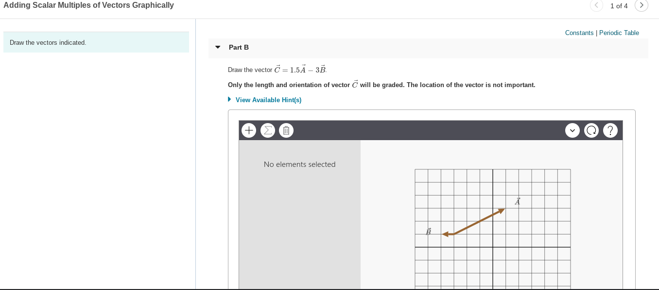 Adding Scalar Multiples of Vectors Graphically
1 of 4
Constants | Periodic Table
Draw the vectors indicated.
Part B
Draw the vector C = 1,5Ã – 3B.
Only the length and orientation of vector C will be graded. The location of the vector is not important.
• View Available Hint(s)
No elements selected
