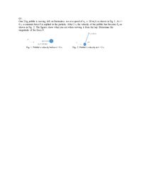 Q1.
One 2 kg pebble is moving eft on frictionless ice at a speed of v, = 10 m/s as shown in Fig 1. At t=
O s, a constant force F is applied to the particle. After 2 s, the velocity of the pebble has become v2 as
shown in Fig. 2. The figures show what you see when viewing it from the top. Determine the
magnitude of the force F.
v2 = 20 m/s
60°
vų = 10 m/s
Fig. 1. Pebble's velocity before t= 0 s
Fig. 2. Pebble's velocity at t = 2 s
