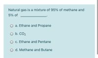 Natural gas is a mixture of 95% of methane and
5% of
a. Ethane and Propane
O b. CO2
O c. Ethane and Pentane
O d. Methane and Butane
