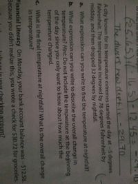 (25.65)1/-165)-12.45=
The divers hew deptis -29.70
A city known for its temperature extremes started the day at-5 degrees
Fahrenheit. The temperature increased by 78 degrees Fahrenheit by
midday, and then dropped 32 degrees by nightfall.
a. What expression can you write to find the temperature at nightfall?
b. What expression can you write to describe the overall change in
temperature? Hint: Do not include the temperature at the beginning
of the day since you only want to know about how much the
temperature changed.
C. What is the final temperature at nightfall? What is the overall change
in temperature?
Financial Literacy On Monday, your bank account balance was-$12.58.
Because you didn't realize this, you wrote a check for $30.72 for groceries.
king account?
