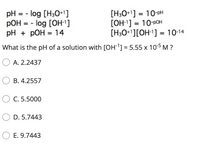 pH = - log [H30+1]
pOH = - log [OH']
pH + pOH = 14
[H3O+1] = 10-pH
[OH-1] = 10-pOH
[H3O+1][OH-1] = 10-14
%3D
%3D
%3D
%3D
%3D
What is the pH of a solution with [OH1] = 5.55 x 10-5 M ?
O A. 2.2437
O B. 4.2557
O C. 5.5000
D. 5.7443
O E. 9.7443
