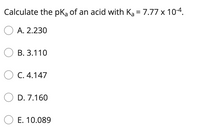 Calculate the pką of an acid with Ka = 7.77 x 10-4.
%3D
O A. 2.230
О в. 3.110
O C. 4.147
D. 7.160
O E. 10.089
