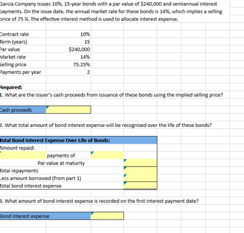 Garcia Company issues 10%, 15-year bonds with a par value of $240,000 and semiannual interest
payments. On the issue date, the annual market rate for these bonds is 14%, which implies a selling
price of 75 %. The effective interest method is used to allocate interest expense.
Contract rate
Term (years)
Par value
Market rate
Selling price
Payments per year
10%
15
$240,000
14%
75.25%
Required:
1. What are the issuer's cash proceeds from issuance of these bonds using the implied selling price?
Cash proceeds
2. What total amount of bond interest expense will be recognized over the life of these bonds?
Total Bond Interest Expense Over Life of Bonds:
Amount repaid:
payments of
Par value at maturity
Total repayments
Less amount borrowed (from part 1)
Total bond interest expense
Bond interest expense
2
3. What amount of bond interest expense is recorded on the first interest payment date?