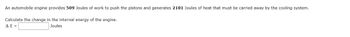 **Problem Statement:**

An automobile engine provides 509 Joules of work to push the pistons and generates 2101 Joules of heat that must be carried away by the cooling system.

**Task:**

Calculate the change in the internal energy of the engine.

\[ \Delta E = \underline{\hspace{2cm}} \text{ Joules} \]