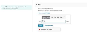 1.1 × 1020 electrons flow through a cross section of a
2.4-mm-diameter iron wire in 6.0 s.
Part A
What is the electron drift speed?
Express your answer in micrometers per second.
▸ View Available Hint(s)
V
ΕΠΙ ΑΣΦ
V-7.90
Submit
Previous Answers
× Incorrect; Try Again
?
μm/s