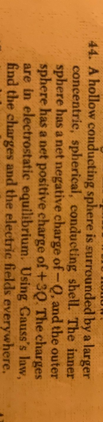 44. A hollow conducting sphere is surrounded by a larger
concentric, spherical, conducting shell. The inner
sphere has a net negative charge of-Q, and the outer
sphere has a net positive charge of +30. The charges
are in electrostatic equilibrium. Using Gauss's law,
find the charges and the electric fields everywhere.